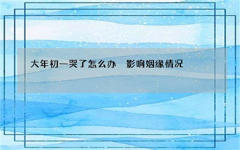 大年初一哭了怎么办 影响姻缘情况